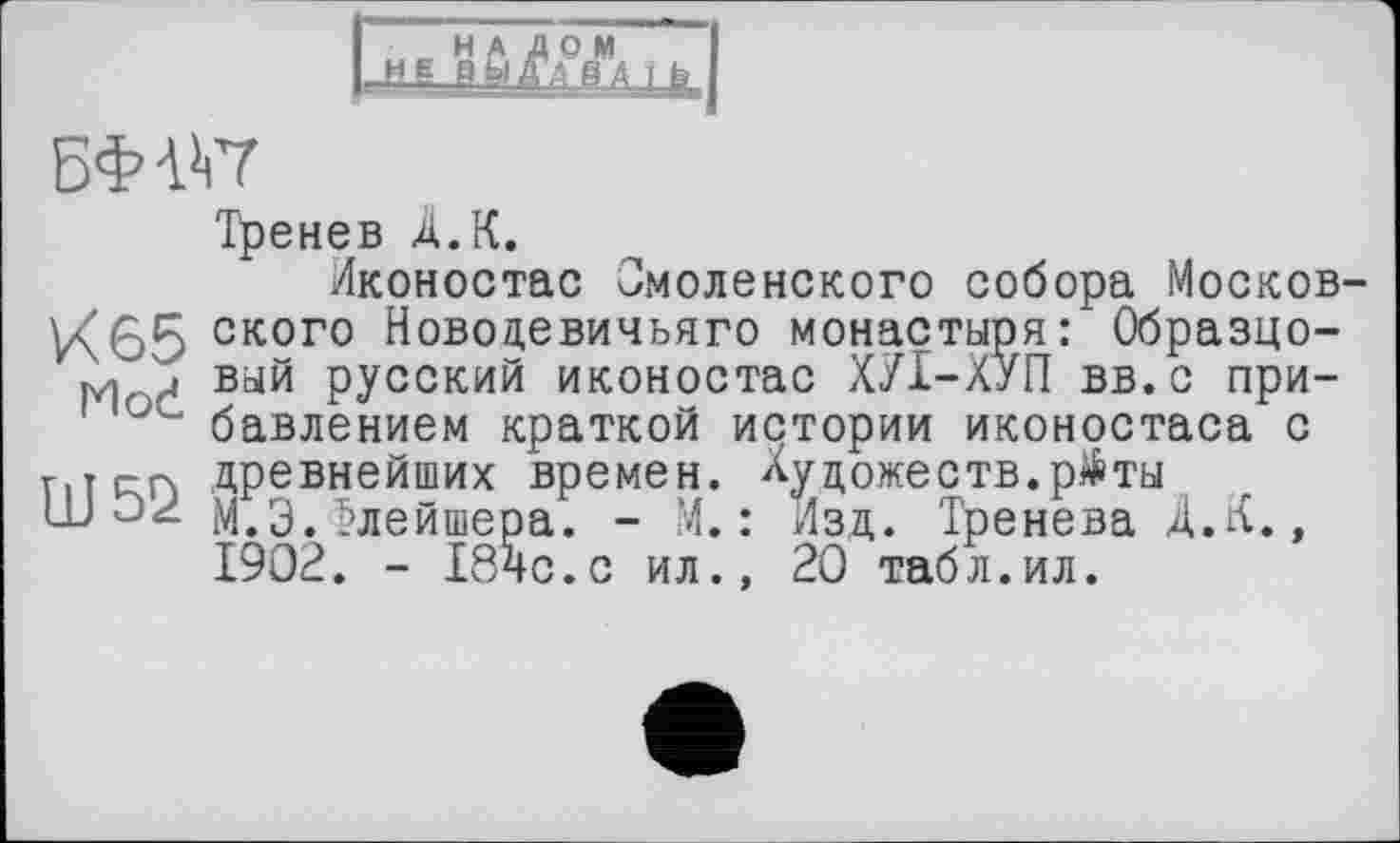 ﻿мвйй/д°Лть J
БФШ
Тренев À. К.
Иконостас Смоленского собора Москов-ского Новодевичьяго монастыря: Образцо-м и вый русский иконостас ХУІ-ХУП вв.с при-ос бавлением краткой истории иконостаса с Шг-гч древнейших времен. Художеств. р$ ты
М.Э.Флейшера. - М. : Изд. Тренева Д.К., 1902. - I84C.C ил., 20 табл.ил.